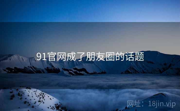 91官网成了朋友圈的话题