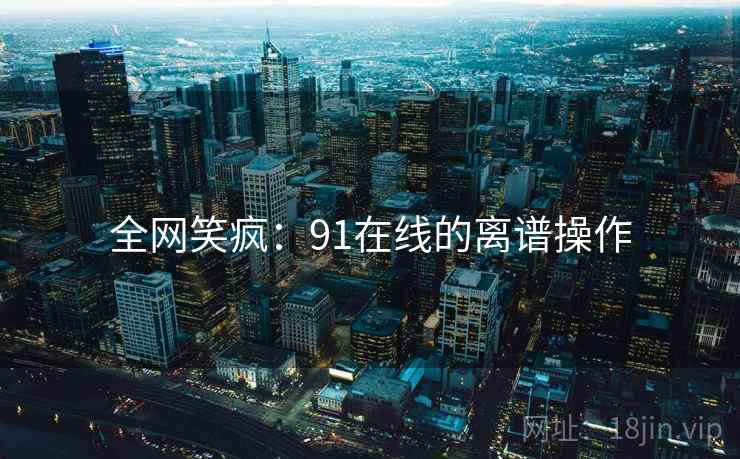 全网笑疯:91在线的离谱操作 全网笑疯:91在线的离谱操作