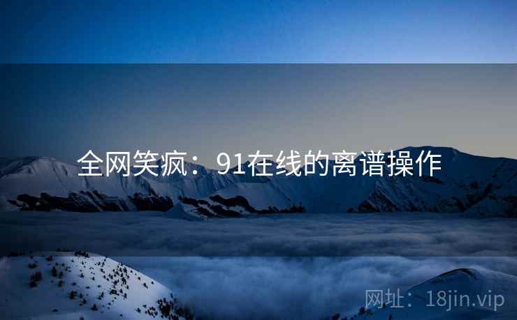 全网笑疯:91在线的离谱操作 全网笑疯:91在线的离谱操作